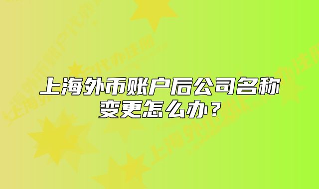 上海外币账户后公司名称变更怎么办？