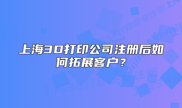 上海3D打印公司注册后如何拓展客户?