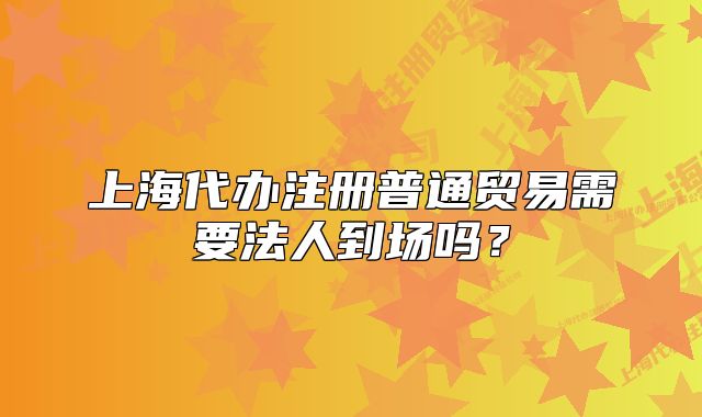 上海代办注册普通贸易需要法人到场吗?