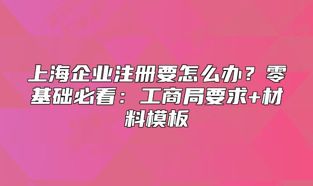 上海企业注册要怎么办？零基础必看：工商局要求+材料模板