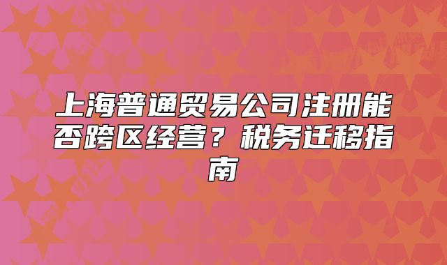 上海普通贸易公司注册能否跨区经营?税务迁移指南