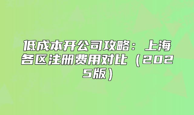 低成本开公司攻略:上海各区注册费用对比(2025版)