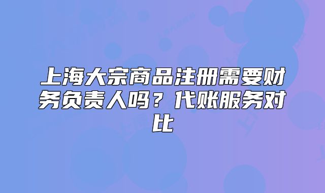 上海大宗商品注册需要财务负责人吗?代账服务对比