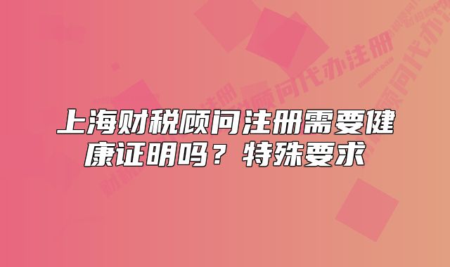 上海财税顾问注册需要健康证明吗?特殊要求