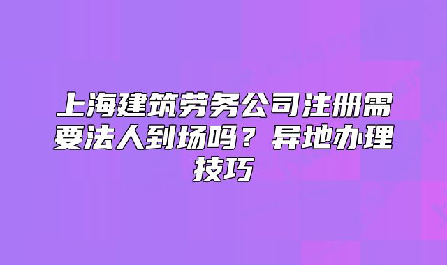 上海建筑劳务公司注册需要法人到场吗?异地办理技巧