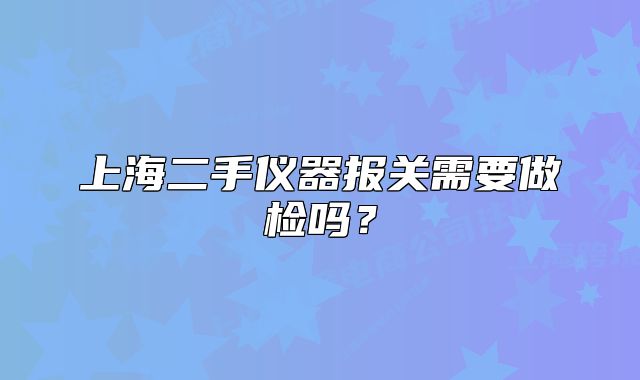 上海二手仪器报关需要做检吗?