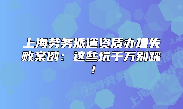 上海劳务派遣资质办理失败案例:这些坑千万别踩!