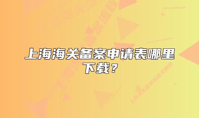 上海海关备案申请表哪里下载?