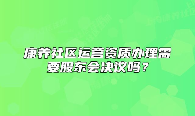 康养社区运营资质办理需要股东会决议吗？