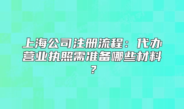 上海公司注册流程:代办营业执照需准备哪些材料?