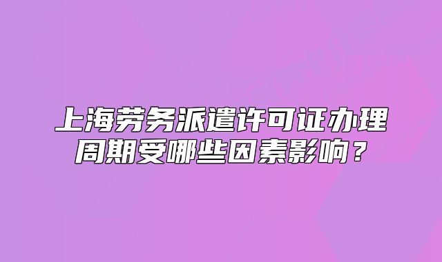 上海劳务派遣许可证办理周期受哪些因素影响?