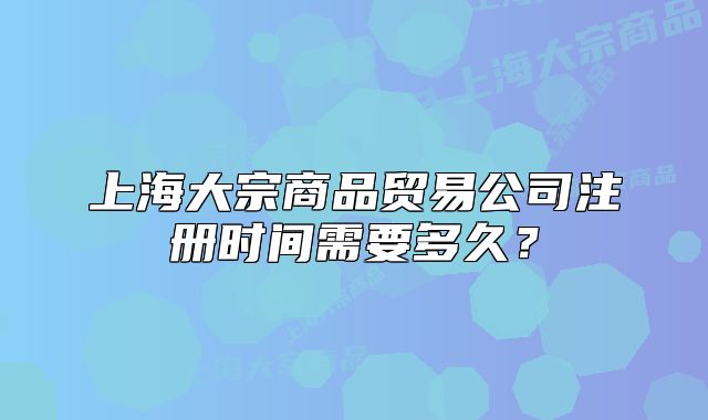 上海大宗商品贸易公司注册时间需要多久?