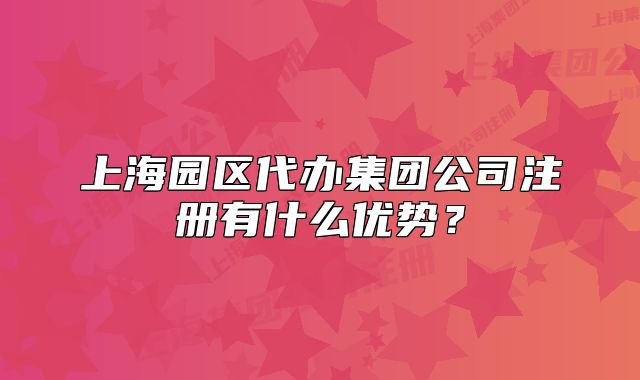 上海园区代办集团公司注册有什么优势?