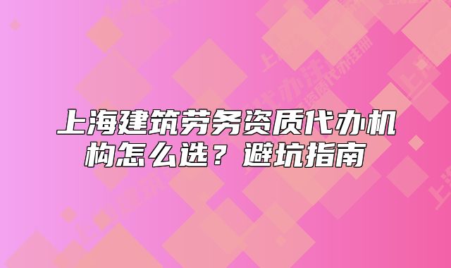 上海建筑劳务资质代办机构怎么选？避坑指南