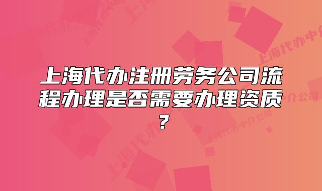 上海代办注册劳务公司流程办理是否需要办理资质?