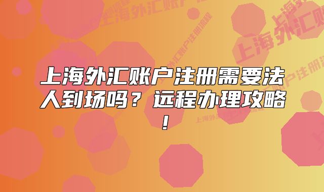 上海外汇账户注册需要法人到场吗?远程办理攻略!