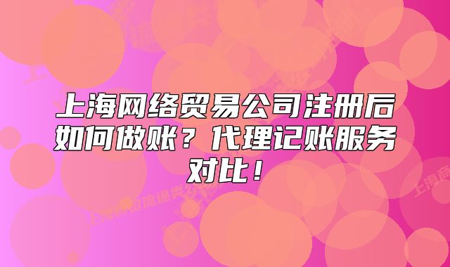 上海网络贸易公司注册后如何做账?代理记账服务对比!