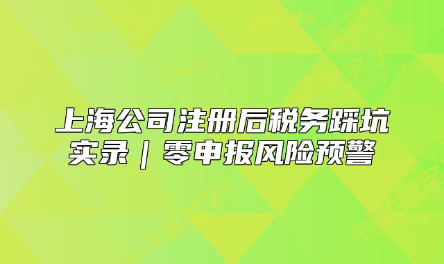 上海公司注册后税务踩坑实录|零申报风险预警
