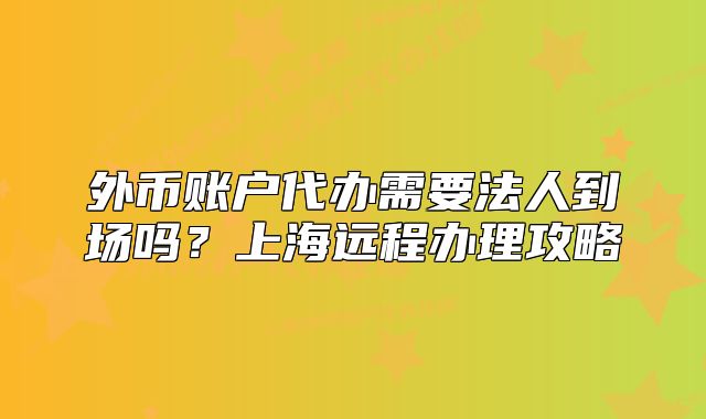 外币账户代办需要法人到场吗?上海远程办理攻略