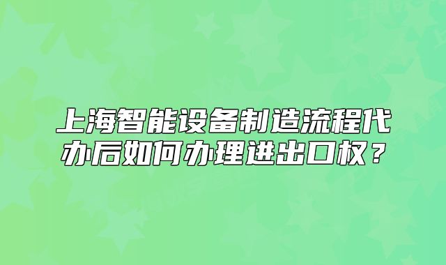 上海智能设备制造流程代办后如何办理进出口权?