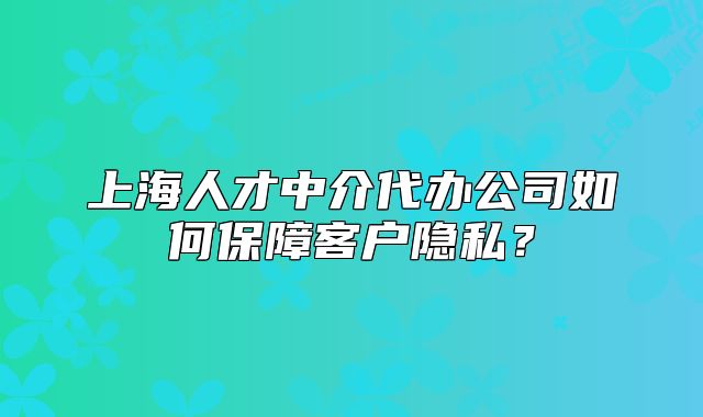 上海人才中介代办公司如何保障客户隐私？