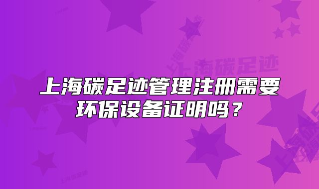 上海碳足迹管理注册需要环保设备证明吗?