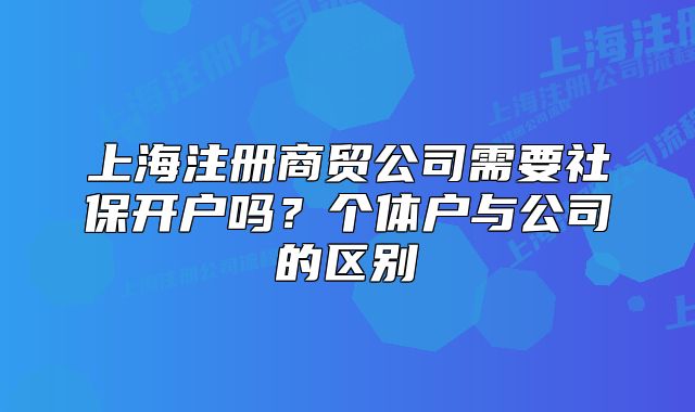 上海注册商贸公司需要社保开户吗?个体户与公司的区别