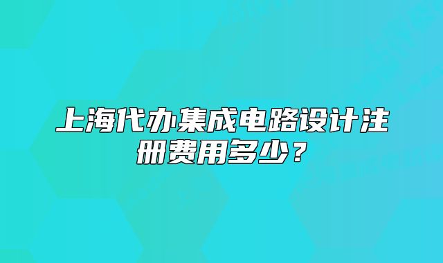 上海代办集成电路设计注册费用多少？