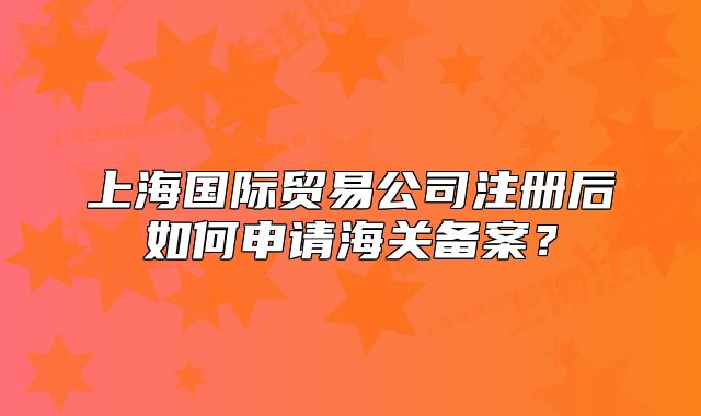 上海国际贸易公司注册后如何申请海关备案?