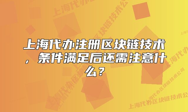 上海代办注册区块链技术，条件满足后还需注意什么？