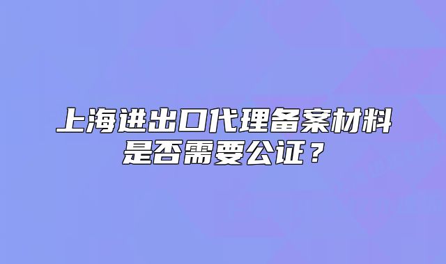 上海进出口代理备案材料是否需要公证?