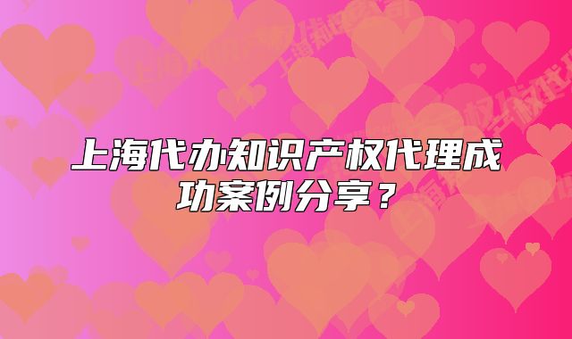 上海代办知识产权代理成功案例分享？