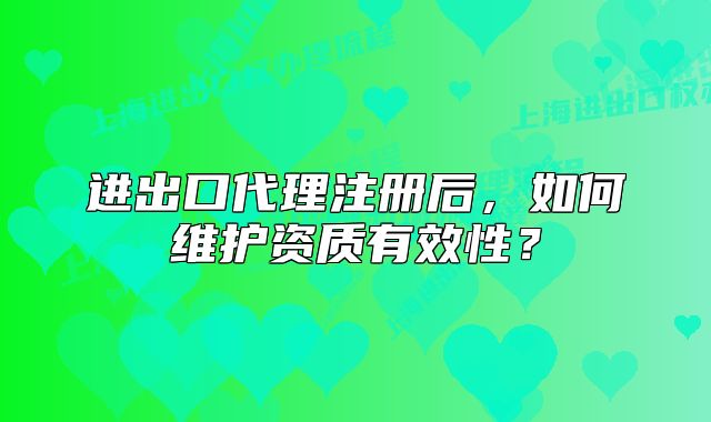 进出口代理注册后,如何维护资质有效性?