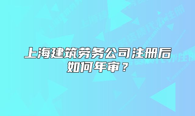 上海建筑劳务公司注册后如何年审?