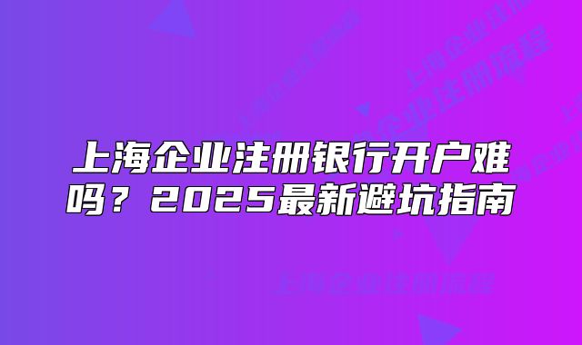 上海企业注册银行开户难吗？2025最新避坑指南