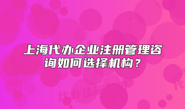 上海代办企业注册管理咨询如何选择机构?