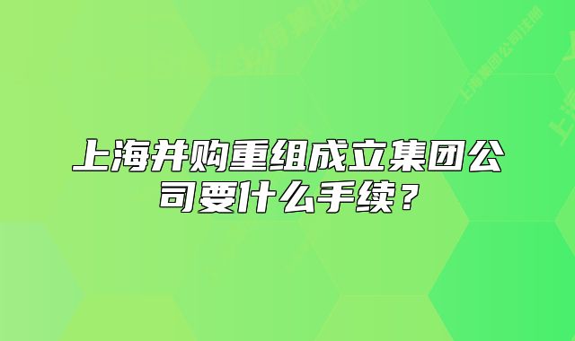 上海并购重组成立集团公司要什么手续？