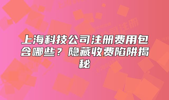 上海科技公司注册费用包含哪些?隐藏收费陷阱揭秘