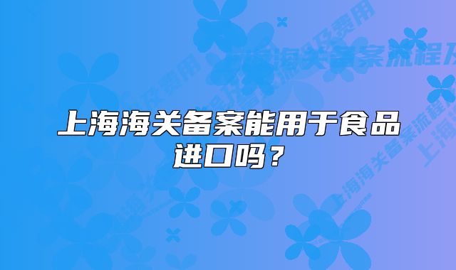上海海关备案能用于食品进口吗?