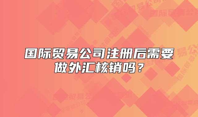 国际贸易公司注册后需要做外汇核销吗？