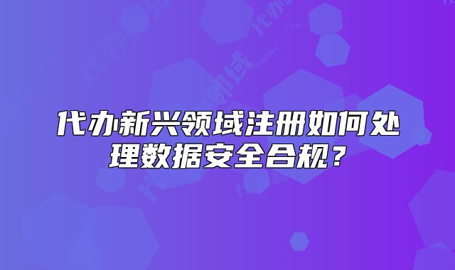 代办新兴领域注册如何处理数据安全合规?