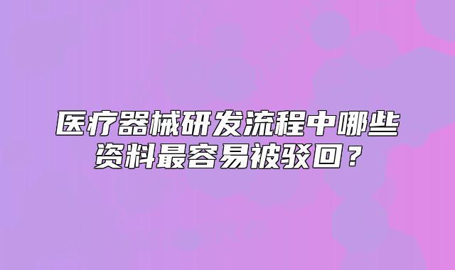 医疗器械研发流程中哪些资料最容易被驳回?