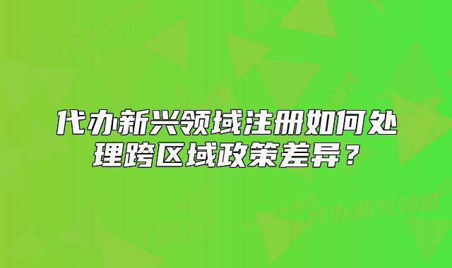 代办新兴领域注册如何处理跨区域政策差异?