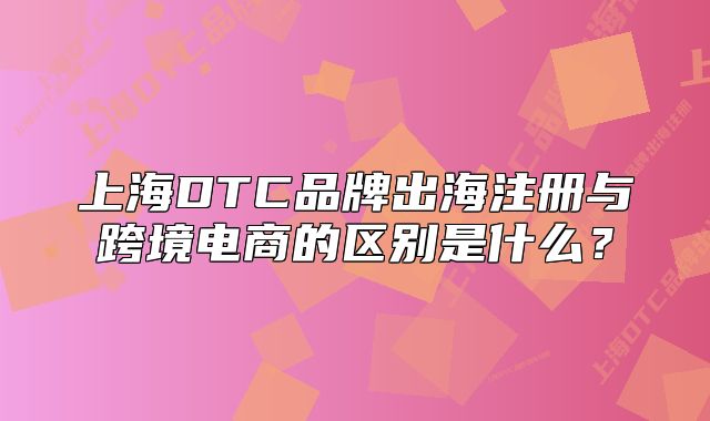 上海DTC品牌出海注册与跨境电商的区别是什么?