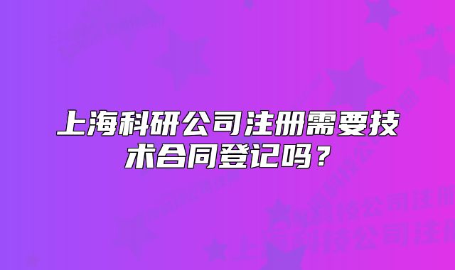 上海科研公司注册需要技术合同登记吗?
