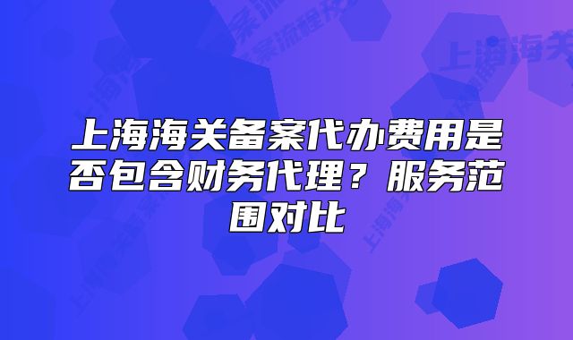 上海海关备案代办费用是否包含财务代理?服务范围对比