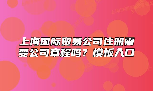 上海国际贸易公司注册需要公司章程吗？模板入口