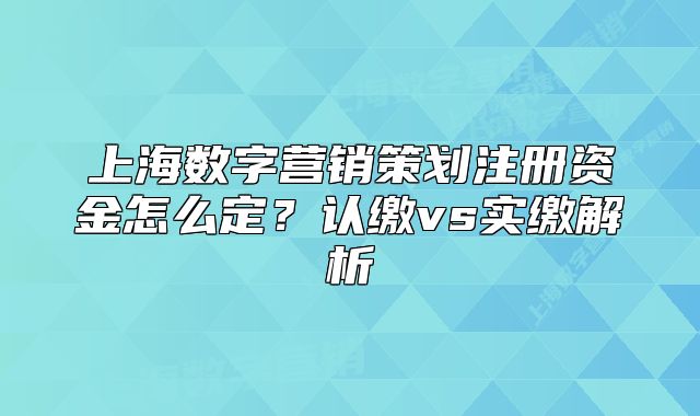 上海数字营销策划注册资金怎么定?认缴vs实缴解析