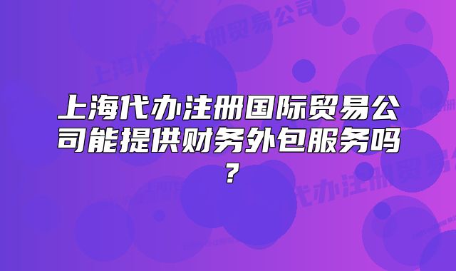 上海代办注册国际贸易公司能提供财务外包服务吗？