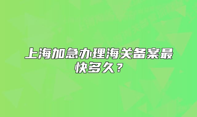 上海加急办理海关备案最快多久?